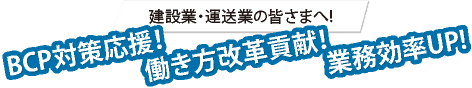 建設業・運送業の皆さまへ!　BCP対策応援！業務効率UP! 働き方改革貢献！